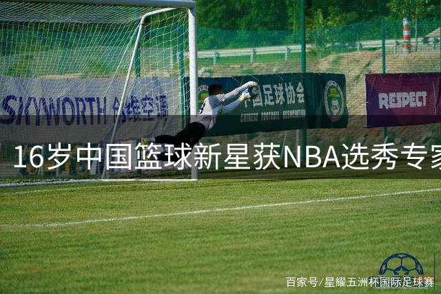 16岁中国篮球新星获NBA选秀专家高度评价
